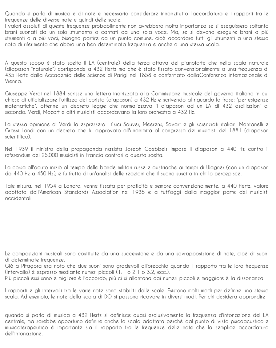 
Quando si parla di musica e di note e necessario considerare innanzitutto l'accordatura e i rapporti tra le frequenze delle diverse note e quindi delle scale.I valori assoluti di queste frequenze probabilmente non avrebbero molta importanza se si eseguissero soltanto brani suonati da un solo strumento o cantati da una sola voce. Ma, se si devono eseguire brani a più strumenti o a più voci, bisogna partire da un punto comune, cioè accordare tutti gli strumenti a una stessa nota di riferimento che abbia una ben determinata frequenza e anche a una stessa scala.A questo scopo è stato scelto il LA (centrale) della terza ottava del pianoforte che nella scala naturale (diapason "naturale") corrisponde a 432 Hertz ma che è stato fissato convenzionalmente a una frequenza di 435 Hertz dalla Accademia delle Scienze di Parigi nel 1858 e confermato dallaConferenza internazionale di Vienna.Giuseppe Verdi nel 1884 scrisse una lettera indirizzata alla Commissione musicale del governo italiano in cui chiese di ufficializzare l'utilizzo del corista (diapason) a 432 Hz e scrivendo al riguardo la frase: "per esigenze matematiche", ottenne un decreto legge che normalizzava il diapason ad un LA di 432 oscillazioni al secondo. Verdi, Mozart e altri musicisti accordavano la loro orchestra a 432 Hz.La stessa opinione di Verdi la espressero i fisici Sauver, Meerens, Savart e gli scienziati italiani Montanelli e Grassi Landi con un decreto che fu approvato all'unanimità al congresso dei musicisti del 1881 (diapason scientifico).Nel 1939 il ministro della propaganda nazista Joseph Goebbels impose il diapason a 440 Hz contro il referendum dei 25.000 musicisti in Francia contrari a questa scelta.La corsa all'acuto iniziò al tempo delle bande militari russe e austriache ai tempi di Wagner (con un diapason da 440 Hz a 450 Hz), e fu frutto di un'analisi delle reazioni che il suono suscita in chi lo percepisce.Tale misura, nel 1954 a Londra, venne fissata per praticità e sempre convenzionalmente, a 440 Hertz, valore adottato dall'American Standards Association nel 1936 e a tutt'oggi dalla maggior parte dei musicisti occidentali.




Le composizioni musicali sono costituite da una successione e da una sovrapposizione di note, cioè di suoni di determinate frequenze.Già a Pitagora era noto che due suoni sono gradevoli all'orecchio quando il rapporto tra le loro frequenze (intervallo) è espresso mediante numeri piccoli (1:1 o 2:1 o 3:2, ecc.).Più piccoli essi sono e migliore è l'accordo; più ci si allontana dai numeri piccoli e maggiore è la dissonanza.I rapporti e gli intervalli tra le varie note sono stabiliti dalle scale. Esistono molti modi per definire una stessa scala. Ad esempio, le note della scala di DO si possono ricavare in diversi modi. Per chi desidera approndire : Scala Naturale e la Scala Temperata (from Sublimen-dossier)
quando si parla di musica a 432 Hertz si definisce quasi esclusivamente la frequenza d'intonazione del LA centrale, ma sarebbe opportuno definire anche la scala adottata perché dal punto di vista psicoacustico e musicoterapeutico è importante sia il rapporto tra le frequenze delle note che la semplice accordatura dell'intonazione.
