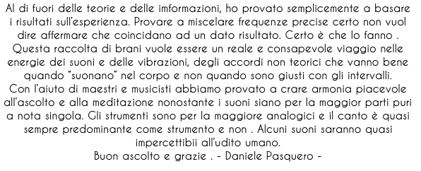 Al di fuori delle teorie e delle imformazioni, ho provato semplicemente a basare i risultati sull’esperienza. Provare a miscelare frequenze precise certo non vuol dire affermare che coincidano ad un dato risultato. Certo è che lo fanno .
Questa raccolta di brani vuole essere un reale e consapevole viaggio nelle energie dei suoni e delle vibrazioni, degli accordi non teorici che vanno bene quando “suonano” nel corpo e non quando sono giusti con gli intervalli. 
Con l’aiuto di maestri e musicisti abbiamo provato a crare armonia piacevole all’ascolto e alla meditazione nonostante i suoni siano per la maggior parti puri a nota singola. Gli strumenti sono per la maggiore analogici e il canto è quasi sempre predominante come strumento e non . Alcuni suoni saranno quasi impercettibii all’udito umano. 
Buon ascolto e grazie . - Daniele Pasquero - 
 